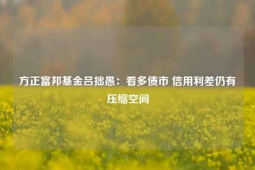 方正富邦基金吕拙愚：看多债市 信用利差仍有压缩空间