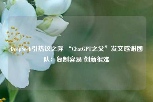 DeepSeek引热议之际 “ChatGPT之父”发文感谢团队：复制容易 创新很难