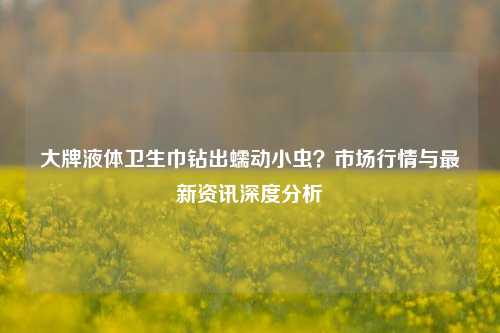 大牌液体卫生巾钻出蠕动小虫？市场行情与最新资讯深度分析