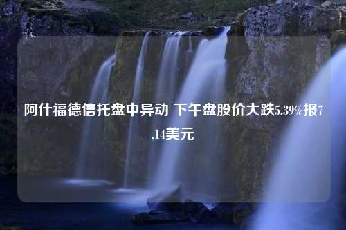 阿什福德信托盘中异动 下午盘股价大跌5.39%报7.14美元