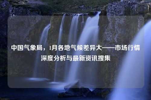 中国气象局，1月各地气候差异大——市场行情深度分析与最新资讯搜集