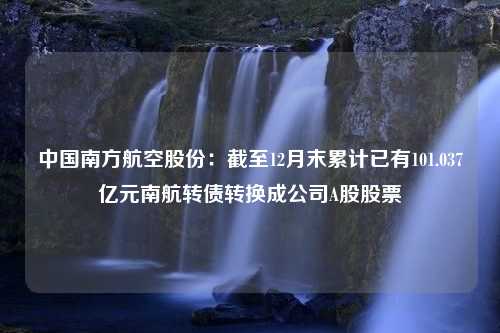 中国南方航空股份：截至12月末累计已有101.037亿元南航转债转换成公司A股股票