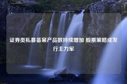 证券类私募备案产品数持续增加 股票策略成发行主力军