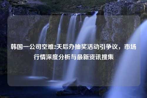 韩国一公司空难2天后办抽奖活动引争议，市场行情深度分析与最新资讯搜集