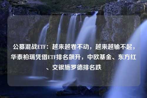 公募混战ETF：越来越卷不动，越来越输不起，华泰柏瑞凭借ETF排名飙升，中欧基金、东方红、交银施罗德排名跌