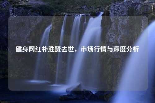 健身网红朴胜贤去世，市场行情与深度分析