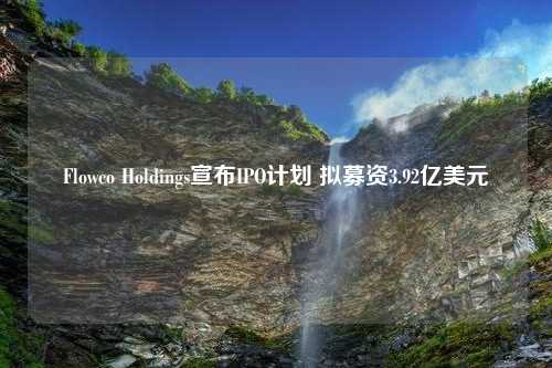 Flowco Holdings宣布IPO计划 拟募资3.92亿美元