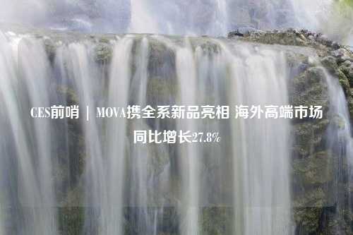 CES前哨 | MOVA携全系新品亮相 海外高端市场同比增长27.8%