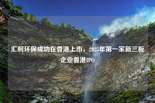 汇舸环保成功在香港上市，2025年第一家新三板企业香港IPO